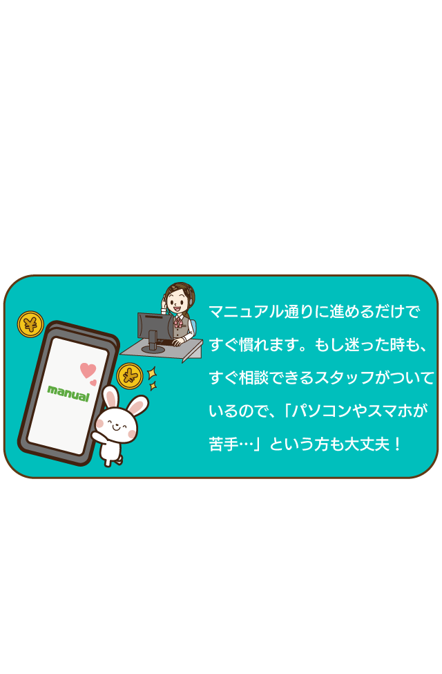 マニュアル通りに進めるだけですぐ慣れます。もし迷った時も、すぐ相談できるスタッフがついているので、「パソコンやスマホが苦手」という方も大丈夫！